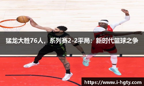 猛龙大胜76人，系列赛2-2平局：新时代篮球之争