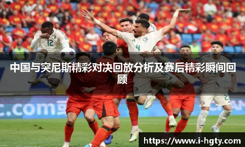 中国与突尼斯精彩对决回放分析及赛后精彩瞬间回顾