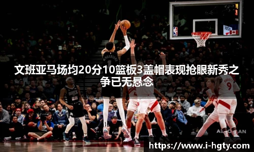 文班亚马场均20分10篮板3盖帽表现抢眼新秀之争已无悬念